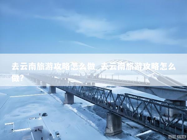 去云南旅游攻略怎么做_去云南旅游攻略怎么做?